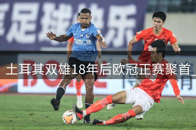 土耳其双雄18年后欧冠正赛聚首 改写新赛制篇章